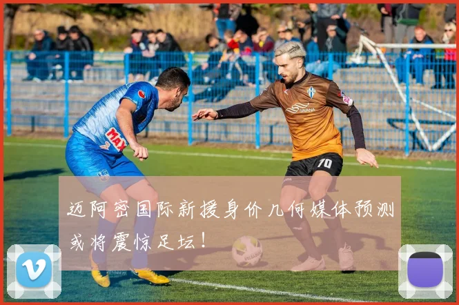 迈阿密国际新援身价几何媒体预测或将震惊足坛！