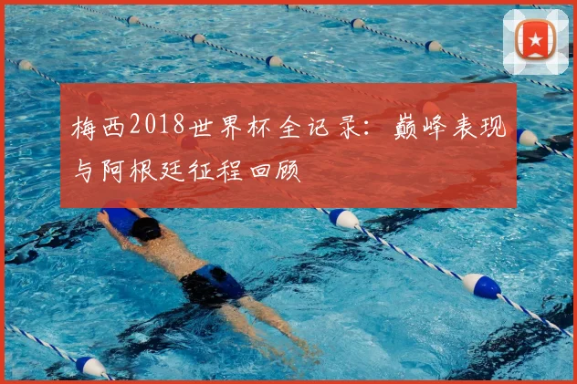 梅西2018世界杯全记录：巅峰表现与阿根廷征程回顾