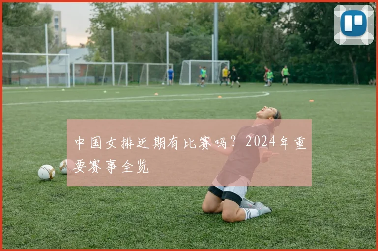 中国女排近期有比赛吗?2024年重要赛事全览